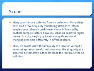 Scope
 Many countries are suffering from air pollutions. Many cities
have built a few air quality monitoring stations to inform
people about urban air quality every hour. Influenced by
multiple complex factors, however, urban air quality is highly
skewed in a city, varying by locations significantly and
changing over time differently in different places.
 Thus, we do not know the air quality of a location without a
monitoring station.We do not know what the air quality at a
place will be tomorrow either, let alone the root cause the air
pollution.
 
