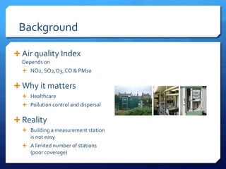 Background
 Air quality Index
Depends on
 NO2, SO2,O3,CO & PM10
 Why it matters
 Healthcare
 Pollution control and dispersal
 Reality
 Building a measurement station
is not easy
 A limited number of stations
(poor coverage)
 