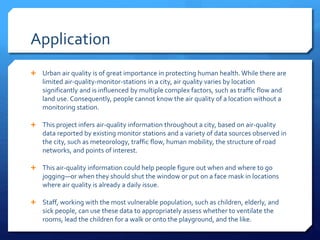 Application
 Urban air quality is of great importance in protecting human health. While there are
limited air-quality-monitor-stations in a city, air quality varies by location
significantly and is influenced by multiple complex factors, such as traffic flow and
land use. Consequently, people cannot know the air quality of a location without a
monitoring station.
 This project infers air-quality information throughout a city, based on air-quality
data reported by existing monitor stations and a variety of data sources observed in
the city, such as meteorology, traffic flow, human mobility, the structure of road
networks, and points of interest.
 This air-quality information could help people figure out when and where to go
jogging—or when they should shut the window or put on a face mask in locations
where air quality is already a daily issue.
 Staff, working with the most vulnerable population, such as children, elderly, and
sick people, can use these data to appropriately assess whether to ventilate the
rooms, lead the children for a walk or onto the playground, and the like.
 