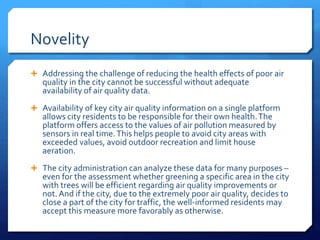Novelity
 Addressing the challenge of reducing the health effects of poor air
quality in the city cannot be successful without adequate
availability of air quality data.
 Availability of key city air quality information on a single platform
allows city residents to be responsible for their own health.The
platform offers access to the values of air pollution measured by
sensors in real time.This helps people to avoid city areas with
exceeded values, avoid outdoor recreation and limit house
aeration.
 The city administration can analyze these data for many purposes –
even for the assessment whether greening a specific area in the city
with trees will be efficient regarding air quality improvements or
not.And if the city, due to the extremely poor air quality, decides to
close a part of the city for traffic, the well-informed residents may
accept this measure more favorably as otherwise.
 