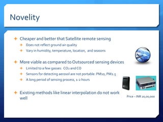 Novelity
 Cheaper and better that Satellite remote sensing
 Does not reflect ground air quality
 Vary in humidity, temperature, location, and seasons
 More viable as compared to Outsourced sensing devices
 Limited to a few gasses: CO2 and CO
 Sensors for detecting aerosol are not portable: PM10, PM2.5
 A long period of sensing process, 1-2 hours
 Existing methods like linear interpolation do not work
well Price ~ INR 20,00,000
 