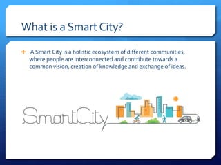  A Smart City is a holistic ecosystem of different communities,
where people are interconnected and contribute towards a
common vision, creation of knowledge and exchange of ideas.
What is a Smart City?
 