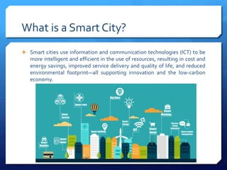 What is a Smart City?
 Smart cities use information and communication technologies (ICT) to be
more intelligent and efficient in the use of resources, resulting in cost and
energy savings, improved service delivery and quality of life, and reduced
environmental footprint—all supporting innovation and the low-carbon
economy.
 