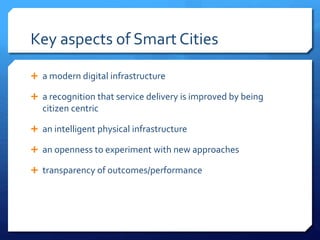 Key aspects of Smart Cities
 a modern digital infrastructure
 a recognition that service delivery is improved by being
citizen centric
 an intelligent physical infrastructure
 an openness to experiment with new approaches
 transparency of outcomes/performance
 