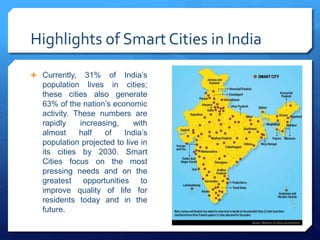 Highlights of Smart Cities in India
 Currently, 31% of India’s
population lives in cities;
these cities also generate
63% of the nation’s economic
activity. These numbers are
rapidly increasing, with
almost half of India’s
population projected to live in
its cities by 2030. Smart
Cities focus on the most
pressing needs and on the
greatest opportunities to
improve quality of life for
residents today and in the
future.
 