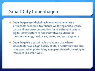 Smart City Copenhagen
 Copenhagen uses digital technologies to generate a
sustainable economy, to enhance wellbeing and to reduce
costs and resource consumption for its citizens. It uses its
digital infrastructure to find innovative solutions for
transport, energy, healthcare, water, and waste systems.
 Copenhagen is a sustainable and green city, where
inhabitants have a high quality of life, a healthy life and also
have good job opportunities; a people-oriented city using its
resources in a smart way.
 