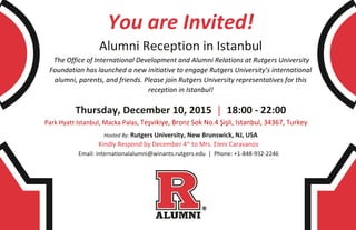 You are Invited!
Alumni Reception in Istanbul
The Office of International Development and Alumni Relations at Rutgers University
Foundation has launched a new initiative to engage Rutgers University’s international
alumni, parents, and friends. Please join Rutgers University representatives for this
reception in Istanbul!
Thursday, December 10, 2015 | 18:00 - 22:00
Park Hyatt Istanbul, Macka Palas, Teşvikiye, Bronz Sok No.4 Şişli, Istanbul, 34367, Turkey
Hosted By: Rutgers University, New Brunswick, NJ, USA
Kindly Respond by December 4th
to Mrs. Eleni Caravanos
Email: internationalalumni@winants.rutgers.edu | Phone: +1-848-932-2246
 