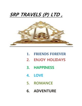 SRP TRAVELS (P) LTD ,
1. FRIENDS FOREVER
2. ENJOY HOLIDAYS
3. HAPPINESS
4. LOVE
5. ROMANCE
6. ADVENTURE
 