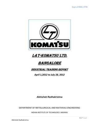 Dept of MME, IITM
1 | P a g e
Abhishek Radhakrishna
L&T-KOMATSU Ltd.
Bangalore
INDUSTRIAL TRAINING REPORT
April 1,2012 to July 28, 2012
Abhishek Radhakrishna
DEPARTMENT OF METALLURGICAL AND MATERIALS ENGINEERING
INDIAN INSTITUTE OF TECHNOLOGY, MADRAS
 