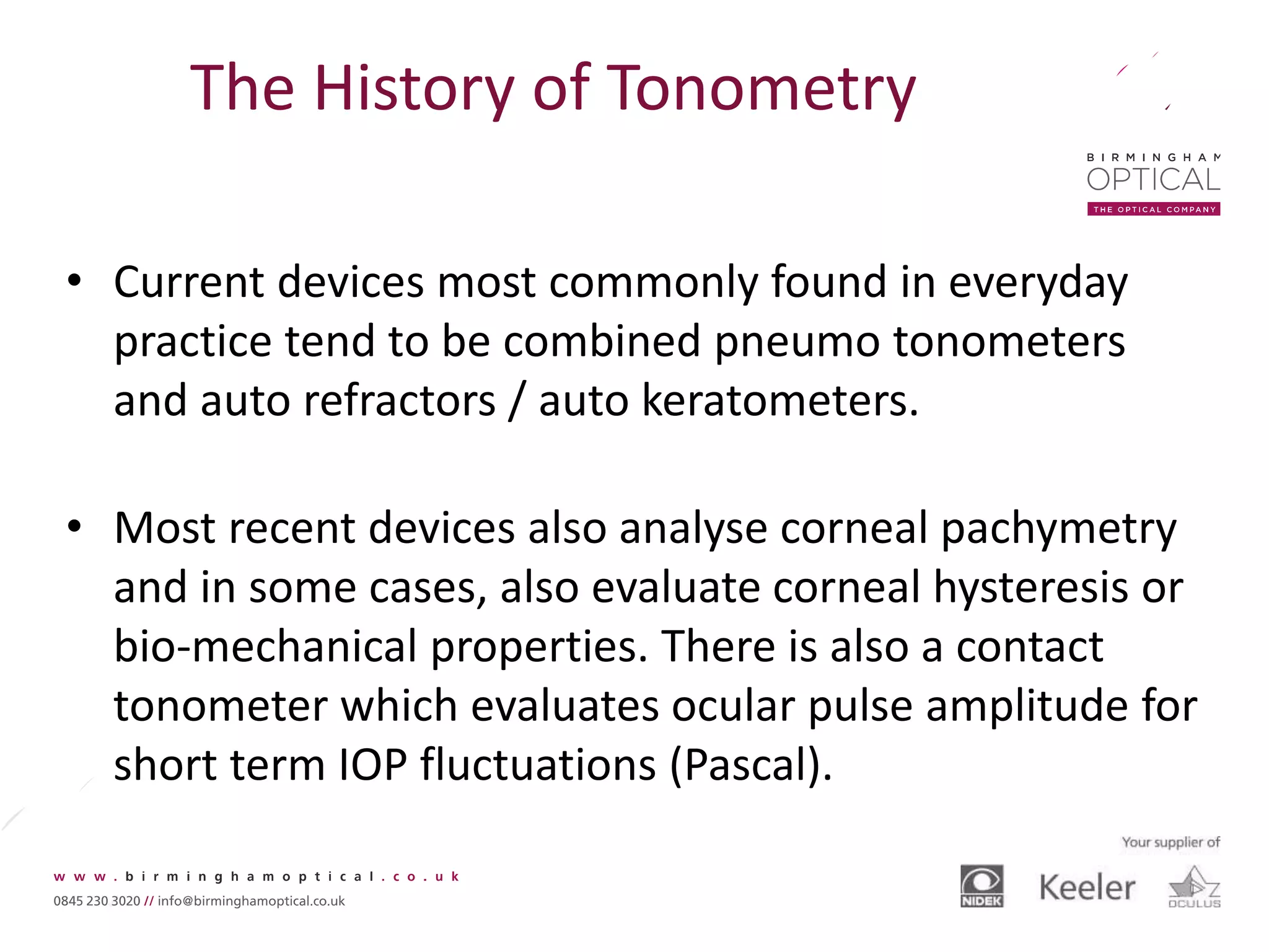 The History of Tonometry
• Current devices most commonly found in everyday
practice tend to be combined pneumo tonometers
and auto refractors / auto keratometers.
• Most recent devices also analyse corneal pachymetry
and in some cases, also evaluate corneal hysteresis or
bio-mechanical properties. There is also a contact
tonometer which evaluates ocular pulse amplitude for
short term IOP fluctuations (Pascal).
 