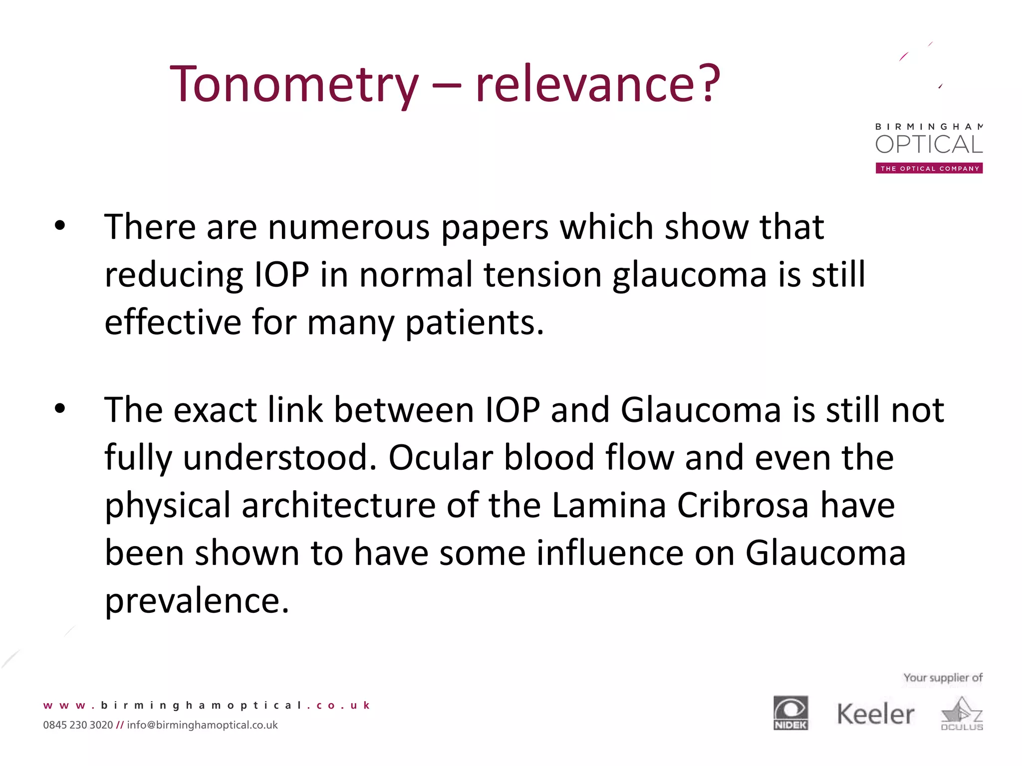 Tonometry – relevance?
• There are numerous papers which show that
reducing IOP in normal tension glaucoma is still
effective for many patients.
• The exact link between IOP and Glaucoma is still not
fully understood. Ocular blood flow and even the
physical architecture of the Lamina Cribrosa have
been shown to have some influence on Glaucoma
prevalence.
 