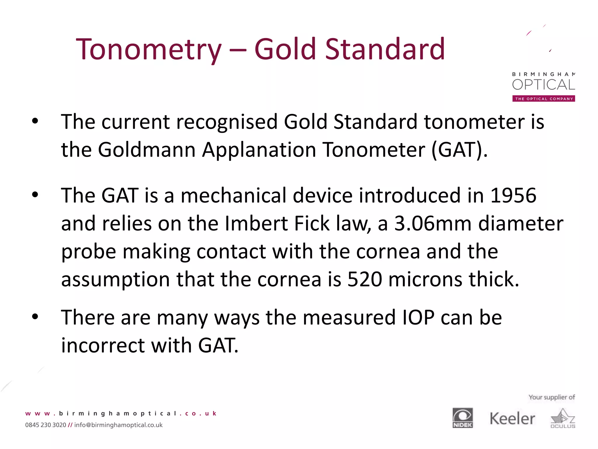 Tonometry – Gold Standard
• The current recognised Gold Standard tonometer is
the Goldmann Applanation Tonometer (GAT).
• The GAT is a mechanical device introduced in 1956
and relies on the Imbert Fick law, a 3.06mm diameter
probe making contact with the cornea and the
assumption that the cornea is 520 microns thick.
• There are many ways the measured IOP can be
incorrect with GAT.
 