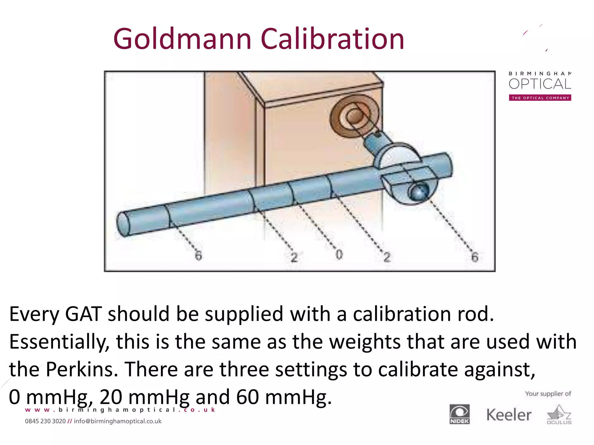 Every GAT should be supplied with a calibration rod.
Essentially, this is the same as the weights that are used with
the Perkins. There are three settings to calibrate against,
0 mmHg, 20 mmHg and 60 mmHg.
Goldmann Calibration
 