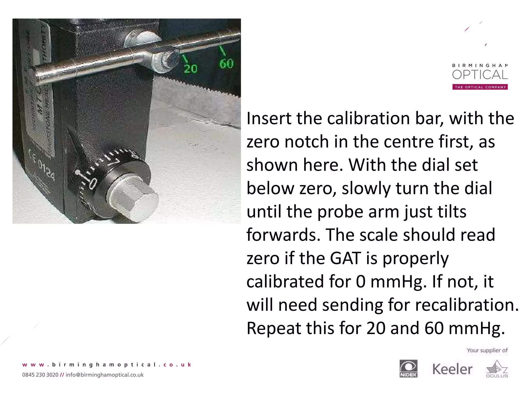 Insert the calibration bar, with the
zero notch in the centre first, as
shown here. With the dial set
below zero, slowly turn the dial
until the probe arm just tilts
forwards. The scale should read
zero if the GAT is properly
calibrated for 0 mmHg. If not, it
will need sending for recalibration.
Repeat this for 20 and 60 mmHg.
 
