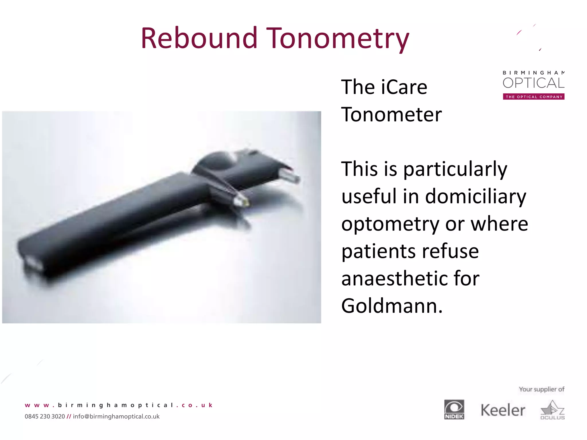 Rebound Tonometry
The iCare
Tonometer
This is particularly
useful in domiciliary
optometry or where
patients refuse
anaesthetic for
Goldmann.
 