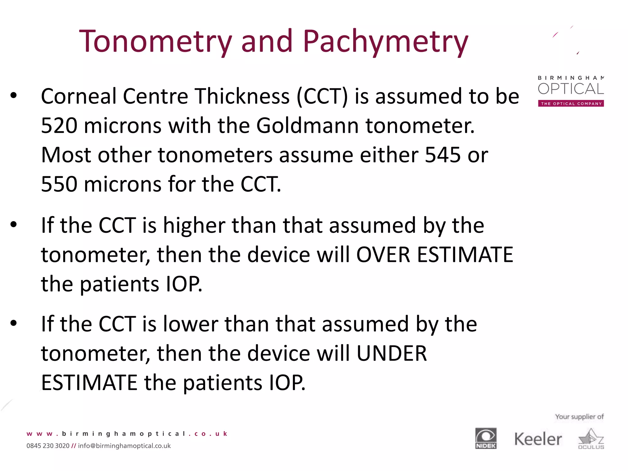 Tonometry and Pachymetry
• Corneal Centre Thickness (CCT) is assumed to be
520 microns with the Goldmann tonometer.
Most other tonometers assume either 545 or
550 microns for the CCT.
• If the CCT is higher than that assumed by the
tonometer, then the device will OVER ESTIMATE
the patients IOP.
• If the CCT is lower than that assumed by the
tonometer, then the device will UNDER
ESTIMATE the patients IOP.
 