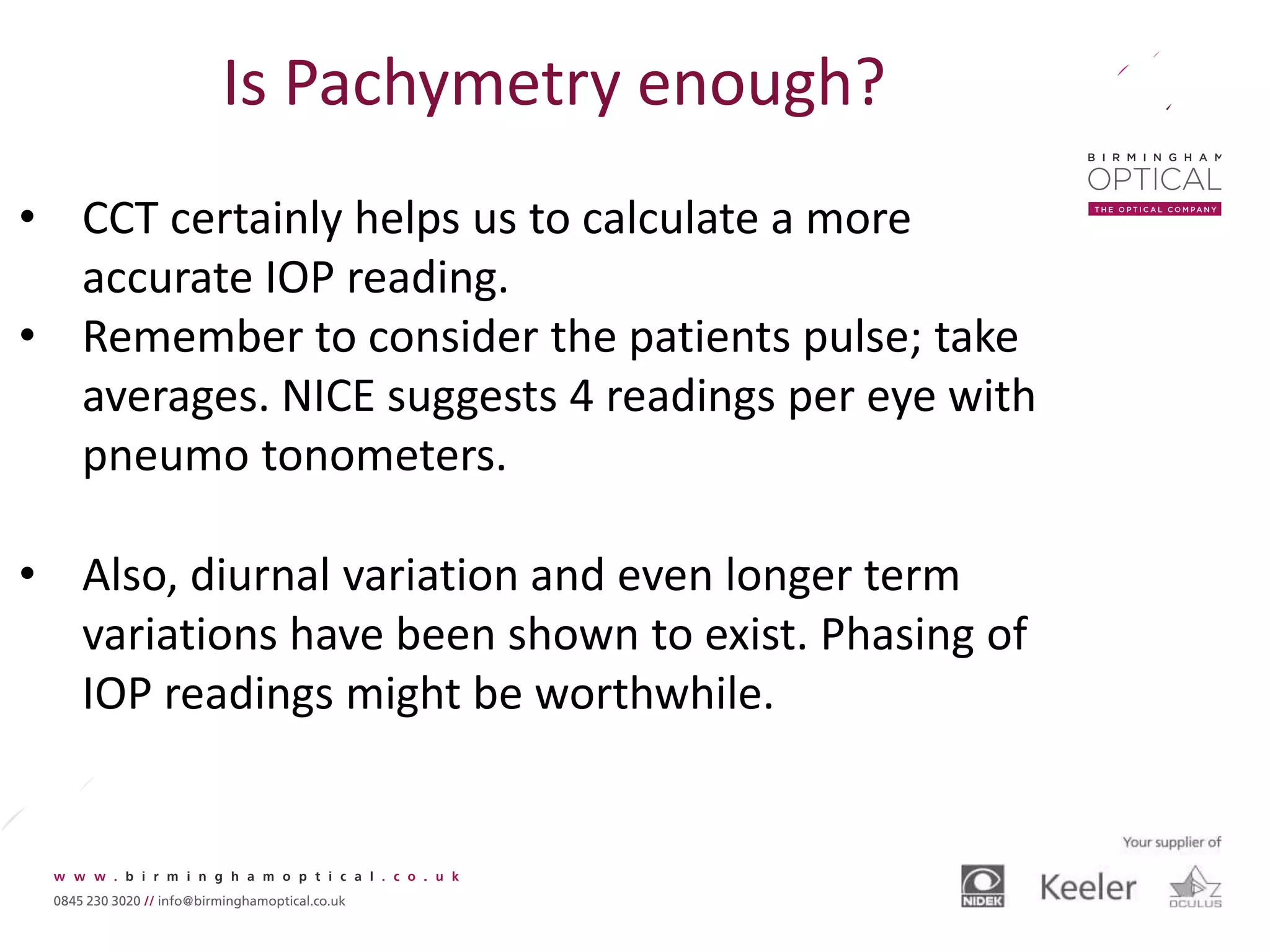 Is Pachymetry enough?
• CCT certainly helps us to calculate a more
accurate IOP reading.
• Remember to consider the patients pulse; take
averages. NICE suggests 4 readings per eye with
pneumo tonometers.
• Also, diurnal variation and even longer term
variations have been shown to exist. Phasing of
IOP readings might be worthwhile.
 
