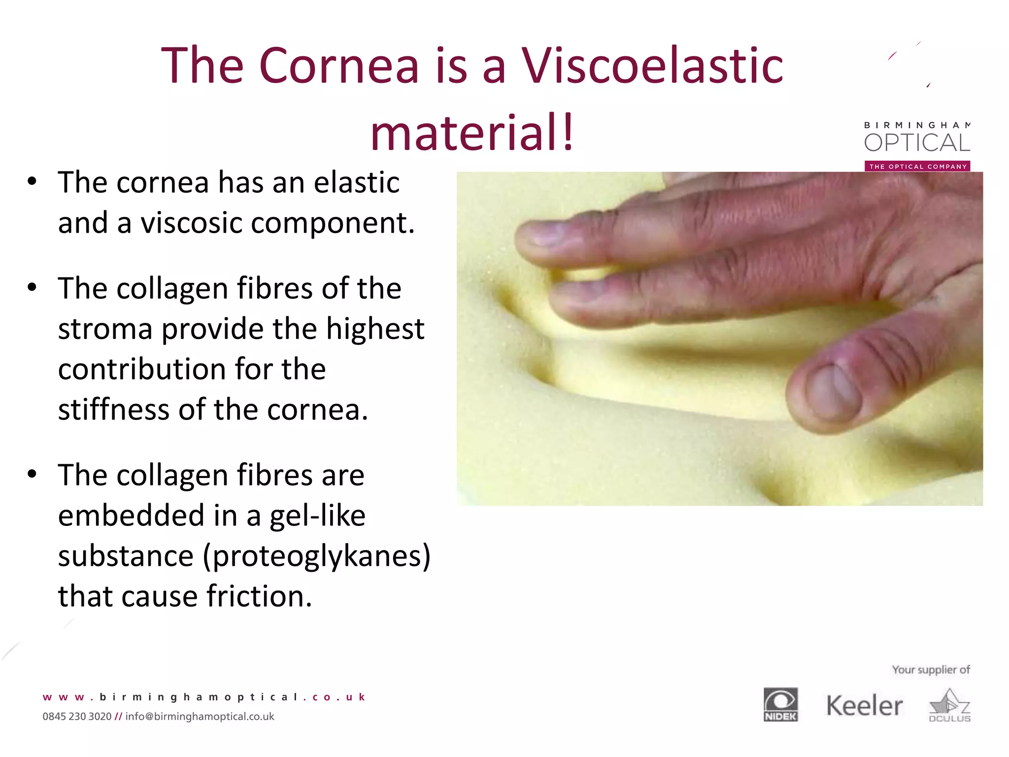 The Cornea is a Viscoelastic
material!
• The cornea has an elastic
and a viscosic component.
• The collagen fibres of the
stroma provide the highest
contribution for the
stiffness of the cornea.
• The collagen fibres are
embedded in a gel-like
substance (proteoglykanes)
that cause friction.
 