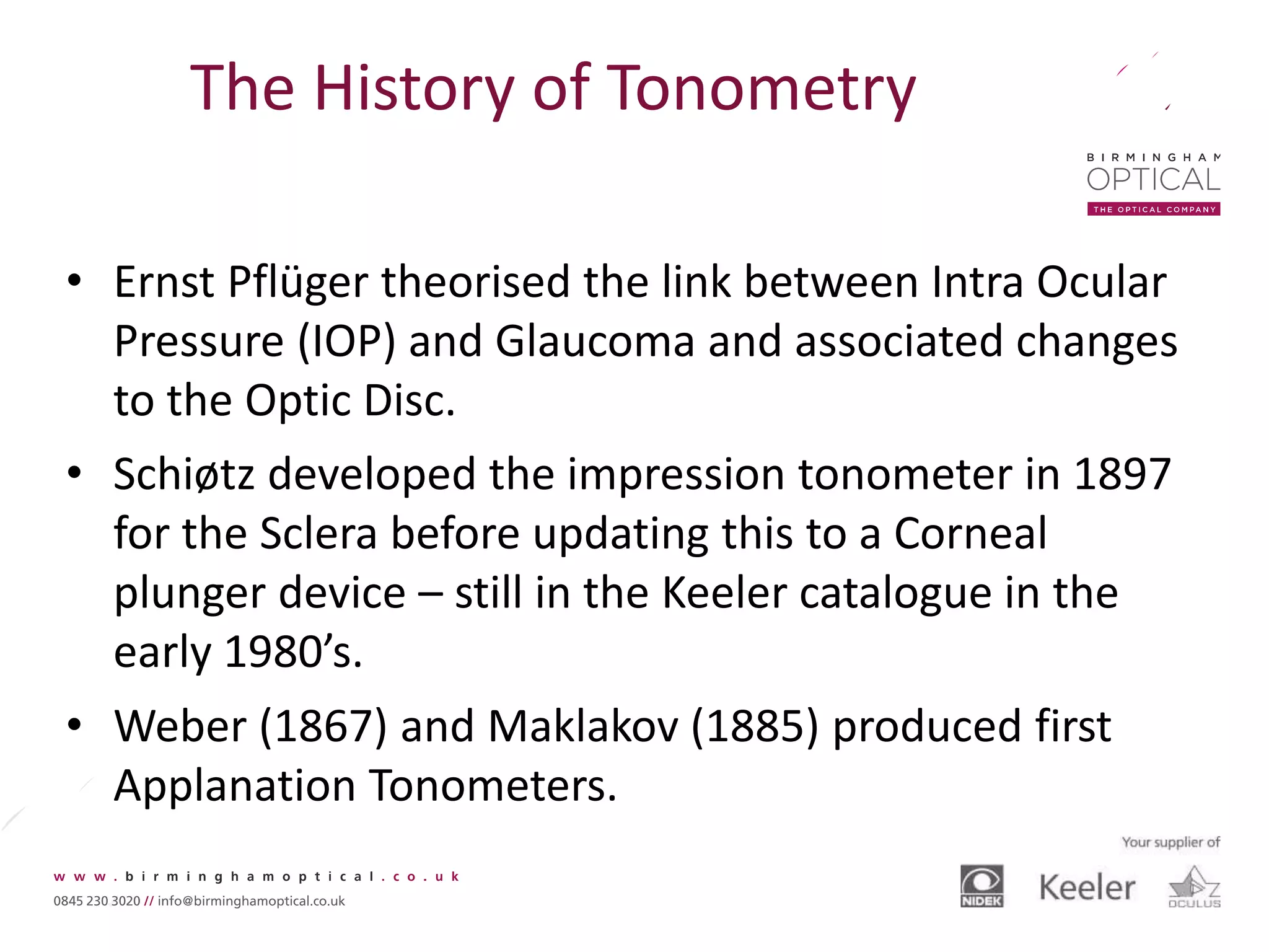 The History of Tonometry
• Ernst Pflüger theorised the link between Intra Ocular
Pressure (IOP) and Glaucoma and associated changes
to the Optic Disc.
• Schiøtz developed the impression tonometer in 1897
for the Sclera before updating this to a Corneal
plunger device – still in the Keeler catalogue in the
early 1980’s.
• Weber (1867) and Maklakov (1885) produced first
Applanation Tonometers.
 