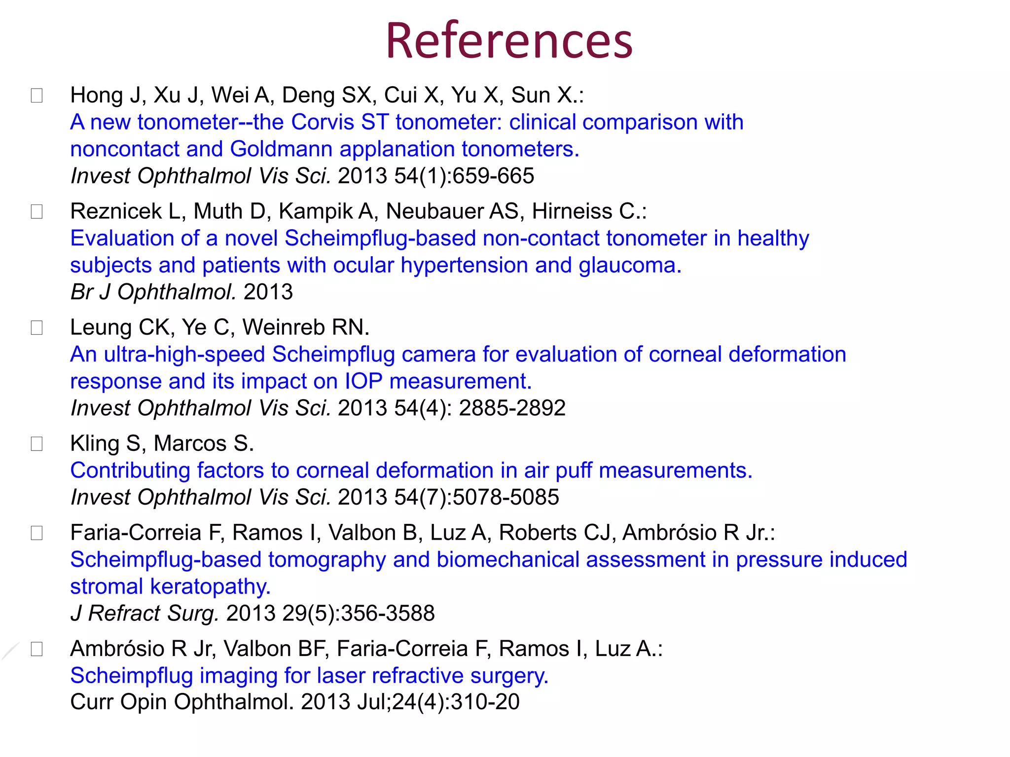  Hong J, Xu J, Wei A, Deng SX, Cui X, Yu X, Sun X.:
A new tonometer--the Corvis ST tonometer: clinical comparison with
noncontact and Goldmann applanation tonometers.
Invest Ophthalmol Vis Sci. 2013 54(1):659-665
 Reznicek L, Muth D, Kampik A, Neubauer AS, Hirneiss C.:
Evaluation of a novel Scheimpflug-based non-contact tonometer in healthy
subjects and patients with ocular hypertension and glaucoma.
Br J Ophthalmol. 2013
 Leung CK, Ye C, Weinreb RN.
An ultra-high-speed Scheimpflug camera for evaluation of corneal deformation
response and its impact on IOP measurement.
Invest Ophthalmol Vis Sci. 2013 54(4): 2885-2892
 Kling S, Marcos S.
Contributing factors to corneal deformation in air puff measurements.
Invest Ophthalmol Vis Sci. 2013 54(7):5078-5085
 Faria-Correia F, Ramos I, Valbon B, Luz A, Roberts CJ, Ambrósio R Jr.:
Scheimpflug-based tomography and biomechanical assessment in pressure induced
stromal keratopathy.
J Refract Surg. 2013 29(5):356-3588
 Ambrósio R Jr, Valbon BF, Faria-Correia F, Ramos I, Luz A.:
Scheimpflug imaging for laser refractive surgery.
Curr Opin Ophthalmol. 2013 Jul;24(4):310-20
References
 
