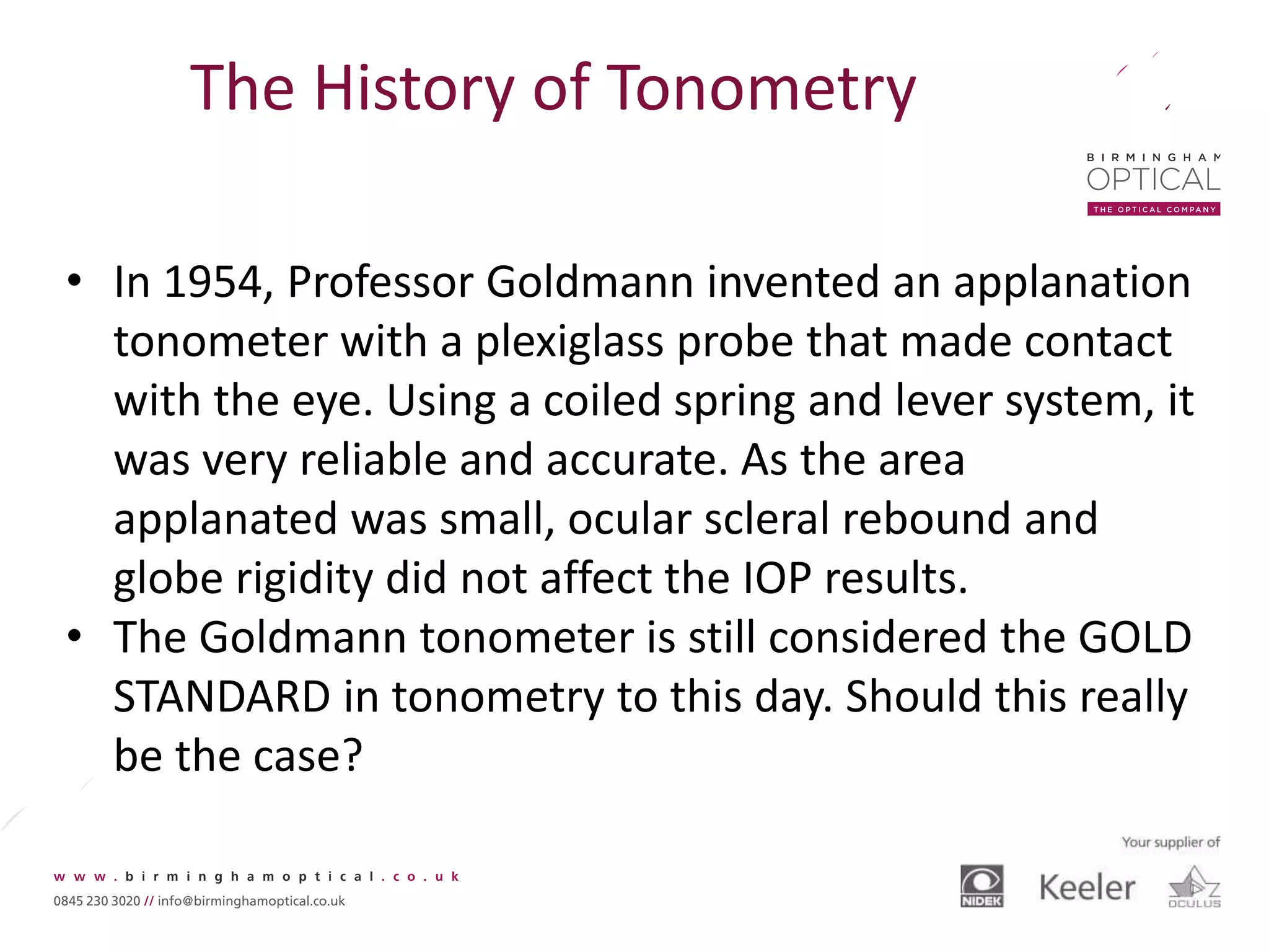 The History of Tonometry
• In 1954, Professor Goldmann invented an applanation
tonometer with a plexiglass probe that made contact
with the eye. Using a coiled spring and lever system, it
was very reliable and accurate. As the area
applanated was small, ocular scleral rebound and
globe rigidity did not affect the IOP results.
• The Goldmann tonometer is still considered the GOLD
STANDARD in tonometry to this day. Should this really
be the case?
 