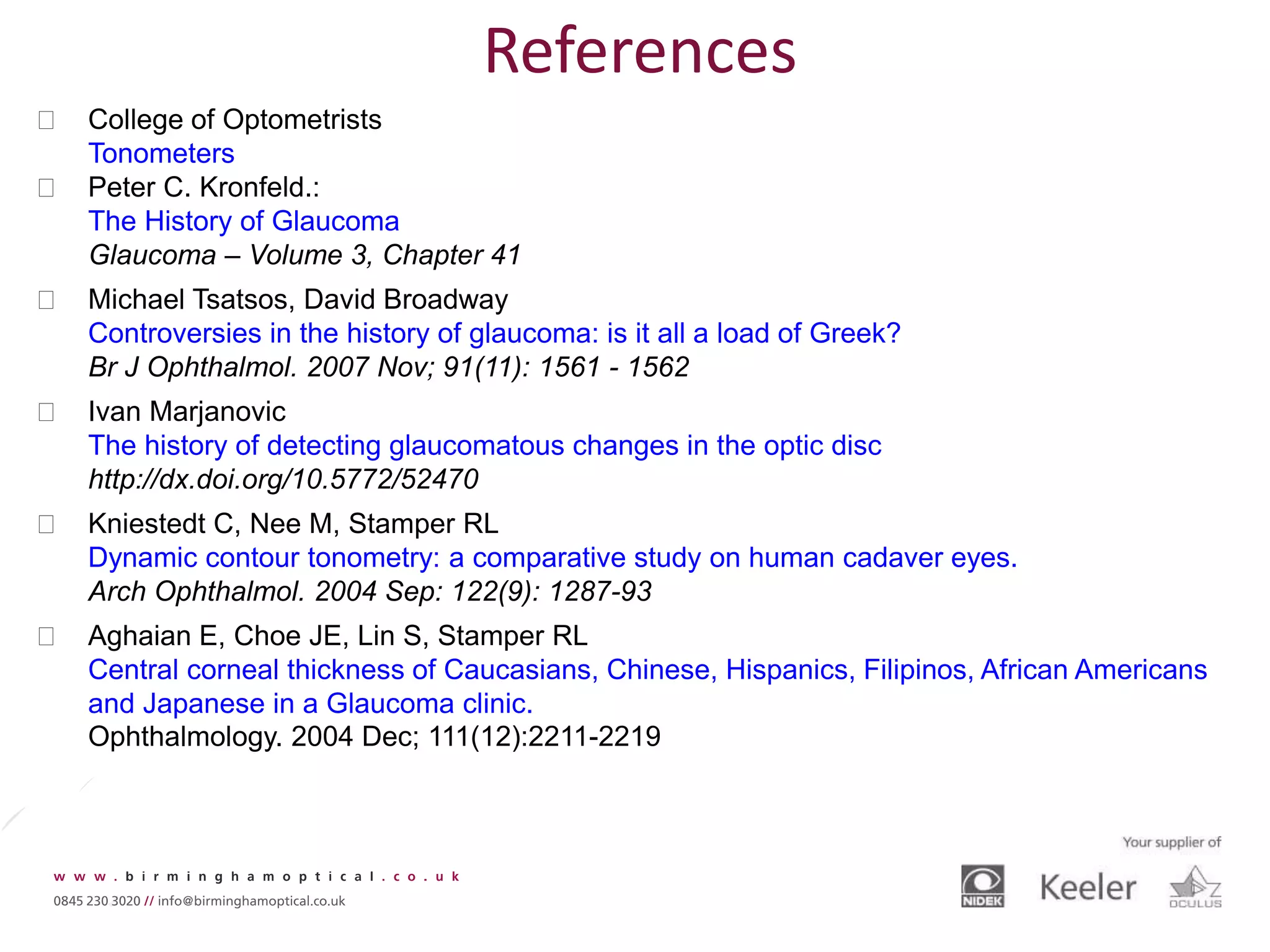  College of Optometrists
Tonometers
 Peter C. Kronfeld.:
The History of Glaucoma
Glaucoma – Volume 3, Chapter 41
 Michael Tsatsos, David Broadway
Controversies in the history of glaucoma: is it all a load of Greek?
Br J Ophthalmol. 2007 Nov; 91(11): 1561 - 1562
 Ivan Marjanovic
The history of detecting glaucomatous changes in the optic disc
http://dx.doi.org/10.5772/52470
 Kniestedt C, Nee M, Stamper RL
Dynamic contour tonometry: a comparative study on human cadaver eyes.
Arch Ophthalmol. 2004 Sep: 122(9): 1287-93
 Aghaian E, Choe JE, Lin S, Stamper RL
Central corneal thickness of Caucasians, Chinese, Hispanics, Filipinos, African Americans
and Japanese in a Glaucoma clinic.
Ophthalmology. 2004 Dec; 111(12):2211-2219
References
 