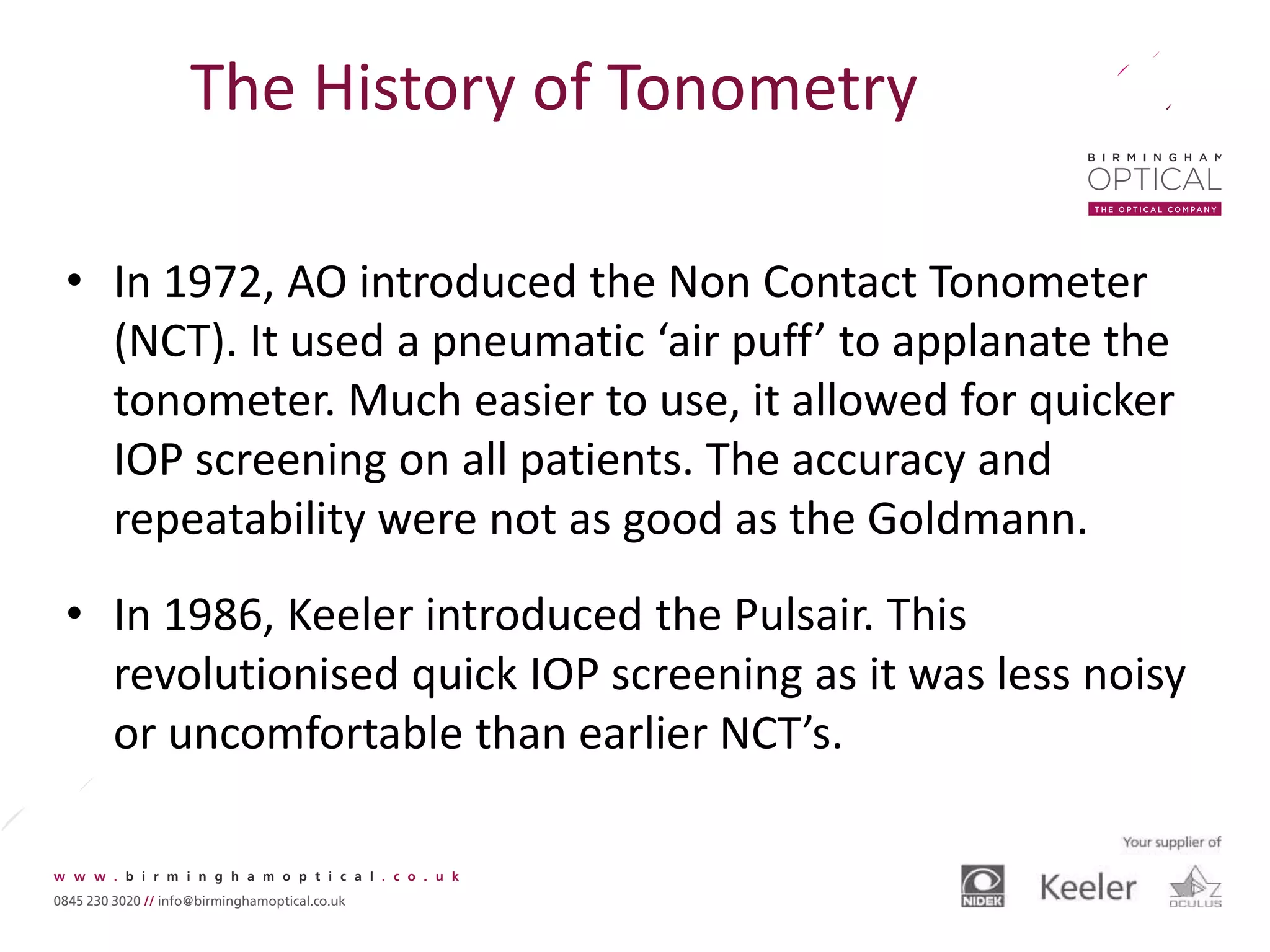 The History of Tonometry
• In 1972, AO introduced the Non Contact Tonometer
(NCT). It used a pneumatic ‘air puff’ to applanate the
tonometer. Much easier to use, it allowed for quicker
IOP screening on all patients. The accuracy and
repeatability were not as good as the Goldmann.
• In 1986, Keeler introduced the Pulsair. This
revolutionised quick IOP screening as it was less noisy
or uncomfortable than earlier NCT’s.
 