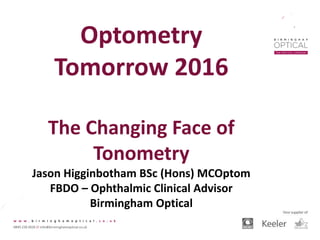 Optometry
Tomorrow 2016
The Changing Face of
Tonometry
Jason Higginbotham BSc (Hons) MCOptom
FBDO – Ophthalmic Clinical Advisor
Birmingham Optical
 