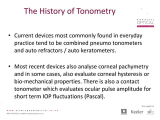 The History of Tonometry
• Current devices most commonly found in everyday
practice tend to be combined pneumo tonometers
and auto refractors / auto keratometers.
• Most recent devices also analyse corneal pachymetry
and in some cases, also evaluate corneal hysteresis or
bio-mechanical properties. There is also a contact
tonometer which evaluates ocular pulse amplitude for
short term IOP fluctuations (Pascal).
 