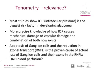 Tonometry – relevance?
• Most studies show IOP (intraocular pressure) is the
biggest risk factor in developing glaucoma
• More precise knowledge of how IOP causes
mechanical damage or vascular damage or a
combination of both now exists
• Apoptosis of Ganglion cells and the reduction in
axonal transport (RNFL) is the proven cause of actual
loss of Ganglion cells and their axons in the RNFL;
ONH blood perfusion?
 