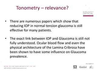 Tonometry – relevance?
• There are numerous papers which show that
reducing IOP in normal tension glaucoma is still
effective for many patients.
• The exact link between IOP and Glaucoma is still not
fully understood. Ocular blood flow and even the
physical architecture of the Lamina Cribrosa have
been shown to have some influence on Glaucoma
prevalence.
 
