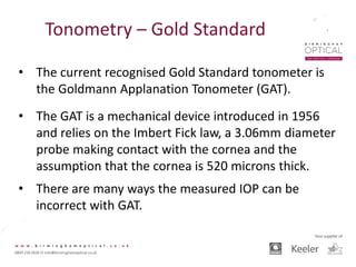 Tonometry – Gold Standard
• The current recognised Gold Standard tonometer is
the Goldmann Applanation Tonometer (GAT).
• The GAT is a mechanical device introduced in 1956
and relies on the Imbert Fick law, a 3.06mm diameter
probe making contact with the cornea and the
assumption that the cornea is 520 microns thick.
• There are many ways the measured IOP can be
incorrect with GAT.
 