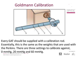Every GAT should be supplied with a calibration rod.
Essentially, this is the same as the weights that are used with
the Perkins. There are three settings to calibrate against,
0 mmHg, 20 mmHg and 60 mmHg.
Goldmann Calibration
 