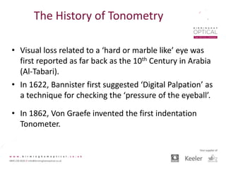 The History of Tonometry
• Visual loss related to a ‘hard or marble like’ eye was
first reported as far back as the 10th Century in Arabia
(Al-Tabari).
• In 1622, Bannister first suggested ‘Digital Palpation’ as
a technique for checking the ‘pressure of the eyeball’.
• In 1862, Von Graefe invented the first indentation
Tonometer.
 