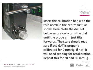 Insert the calibration bar, with the
zero notch in the centre first, as
shown here. With the dial set
below zero, slowly turn the dial
until the probe arm just tilts
forwards. The scale should read
zero if the GAT is properly
calibrated for 0 mmHg. If not, it
will need sending for recalibration.
Repeat this for 20 and 60 mmHg.
 