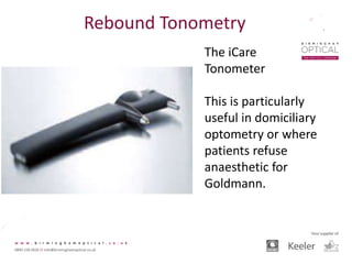 Rebound Tonometry
The iCare
Tonometer
This is particularly
useful in domiciliary
optometry or where
patients refuse
anaesthetic for
Goldmann.
 