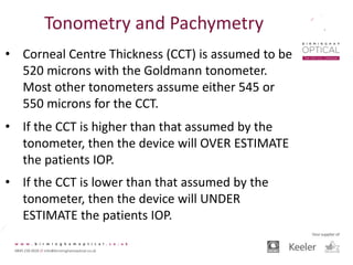 Tonometry and Pachymetry
• Corneal Centre Thickness (CCT) is assumed to be
520 microns with the Goldmann tonometer.
Most other tonometers assume either 545 or
550 microns for the CCT.
• If the CCT is higher than that assumed by the
tonometer, then the device will OVER ESTIMATE
the patients IOP.
• If the CCT is lower than that assumed by the
tonometer, then the device will UNDER
ESTIMATE the patients IOP.
 