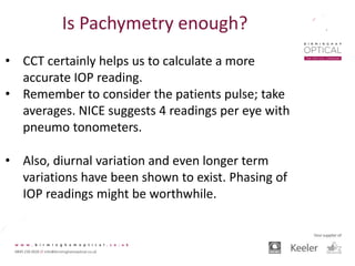 Is Pachymetry enough?
• CCT certainly helps us to calculate a more
accurate IOP reading.
• Remember to consider the patients pulse; take
averages. NICE suggests 4 readings per eye with
pneumo tonometers.
• Also, diurnal variation and even longer term
variations have been shown to exist. Phasing of
IOP readings might be worthwhile.
 