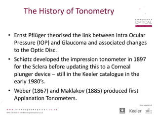 The History of Tonometry
• Ernst Pflüger theorised the link between Intra Ocular
Pressure (IOP) and Glaucoma and associated changes
to the Optic Disc.
• Schiøtz developed the impression tonometer in 1897
for the Sclera before updating this to a Corneal
plunger device – still in the Keeler catalogue in the
early 1980’s.
• Weber (1867) and Maklakov (1885) produced first
Applanation Tonometers.
 