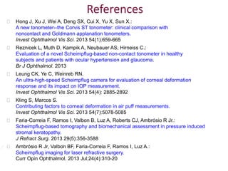  Hong J, Xu J, Wei A, Deng SX, Cui X, Yu X, Sun X.:
A new tonometer--the Corvis ST tonometer: clinical comparison with
noncontact and Goldmann applanation tonometers.
Invest Ophthalmol Vis Sci. 2013 54(1):659-665
 Reznicek L, Muth D, Kampik A, Neubauer AS, Hirneiss C.:
Evaluation of a novel Scheimpflug-based non-contact tonometer in healthy
subjects and patients with ocular hypertension and glaucoma.
Br J Ophthalmol. 2013
 Leung CK, Ye C, Weinreb RN.
An ultra-high-speed Scheimpflug camera for evaluation of corneal deformation
response and its impact on IOP measurement.
Invest Ophthalmol Vis Sci. 2013 54(4): 2885-2892
 Kling S, Marcos S.
Contributing factors to corneal deformation in air puff measurements.
Invest Ophthalmol Vis Sci. 2013 54(7):5078-5085
 Faria-Correia F, Ramos I, Valbon B, Luz A, Roberts CJ, Ambrósio R Jr.:
Scheimpflug-based tomography and biomechanical assessment in pressure induced
stromal keratopathy.
J Refract Surg. 2013 29(5):356-3588
 Ambrósio R Jr, Valbon BF, Faria-Correia F, Ramos I, Luz A.:
Scheimpflug imaging for laser refractive surgery.
Curr Opin Ophthalmol. 2013 Jul;24(4):310-20
References
 