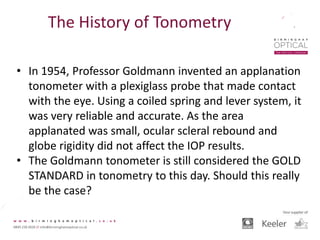 The History of Tonometry
• In 1954, Professor Goldmann invented an applanation
tonometer with a plexiglass probe that made contact
with the eye. Using a coiled spring and lever system, it
was very reliable and accurate. As the area
applanated was small, ocular scleral rebound and
globe rigidity did not affect the IOP results.
• The Goldmann tonometer is still considered the GOLD
STANDARD in tonometry to this day. Should this really
be the case?
 