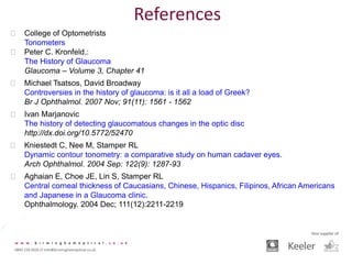  College of Optometrists
Tonometers
 Peter C. Kronfeld.:
The History of Glaucoma
Glaucoma – Volume 3, Chapter 41
 Michael Tsatsos, David Broadway
Controversies in the history of glaucoma: is it all a load of Greek?
Br J Ophthalmol. 2007 Nov; 91(11): 1561 - 1562
 Ivan Marjanovic
The history of detecting glaucomatous changes in the optic disc
http://dx.doi.org/10.5772/52470
 Kniestedt C, Nee M, Stamper RL
Dynamic contour tonometry: a comparative study on human cadaver eyes.
Arch Ophthalmol. 2004 Sep: 122(9): 1287-93
 Aghaian E, Choe JE, Lin S, Stamper RL
Central corneal thickness of Caucasians, Chinese, Hispanics, Filipinos, African Americans
and Japanese in a Glaucoma clinic.
Ophthalmology. 2004 Dec; 111(12):2211-2219
References
 