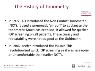 The History of Tonometry
• In 1972, AO introduced the Non Contact Tonometer
(NCT). It used a pneumatic ‘air puff’ to applanate the
tonometer. Much easier to use, it allowed for quicker
IOP screening on all patients. The accuracy and
repeatability were not as good as the Goldmann.
• In 1986, Keeler introduced the Pulsair. This
revolutionised quick IOP screening as it was less noisy
or uncomfortable than earlier NCT’s.
 