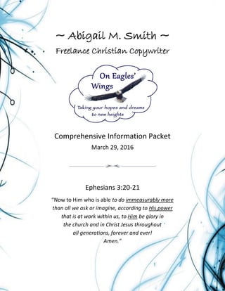 Page | 1
~ Abigail M. Smith ~
Freelance Christian Copywriter
Comprehensive Information Packet
March 29, 2016
Ephesians 3:20-21
“Now to Him who is able to do immeasurably more
than all we ask or imagine, according to His power
that is at work within us, to Him be glory in
the church and in Christ Jesus throughout
all generations, forever and ever!
Amen.”
 