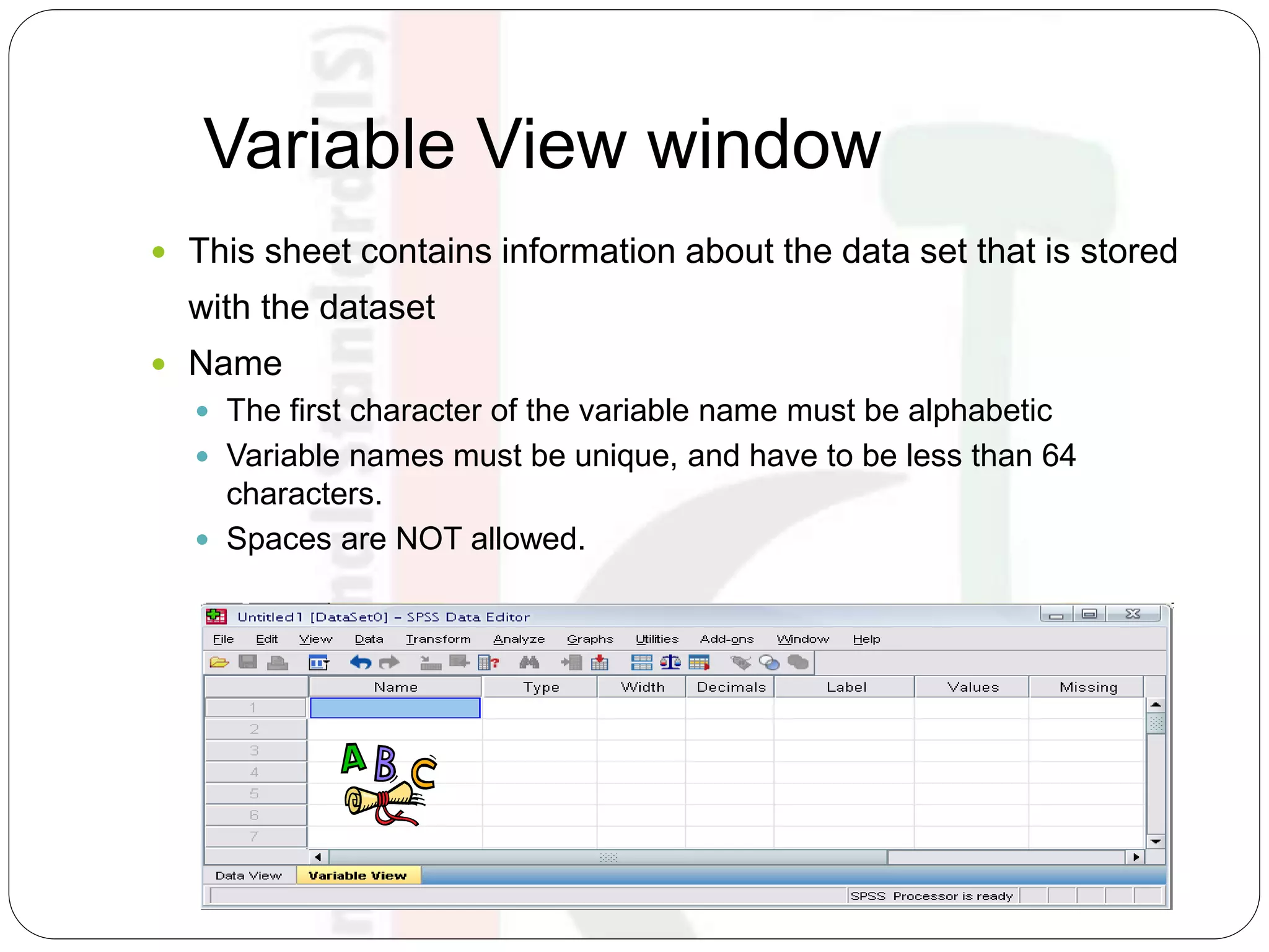 Variable View window
 This sheet contains information about the data set that is stored
with the dataset
 Name
 The first character of the variable name must be alphabetic
 Variable names must be unique, and have to be less than 64
characters.
 Spaces are NOT allowed.
 