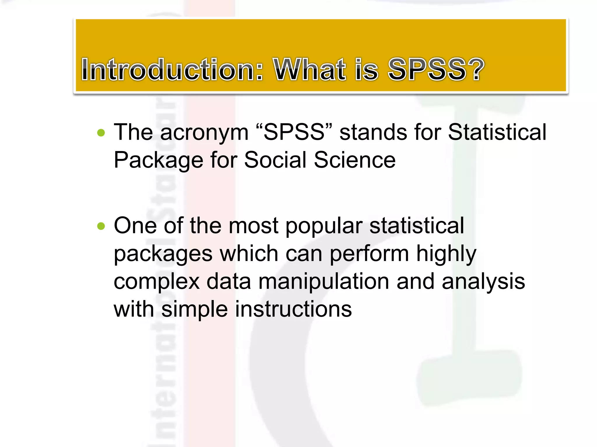  The acronym “SPSS” stands for Statistical
Package for Social Science
 One of the most popular statistical
packages which can perform highly
complex data manipulation and analysis
with simple instructions
 