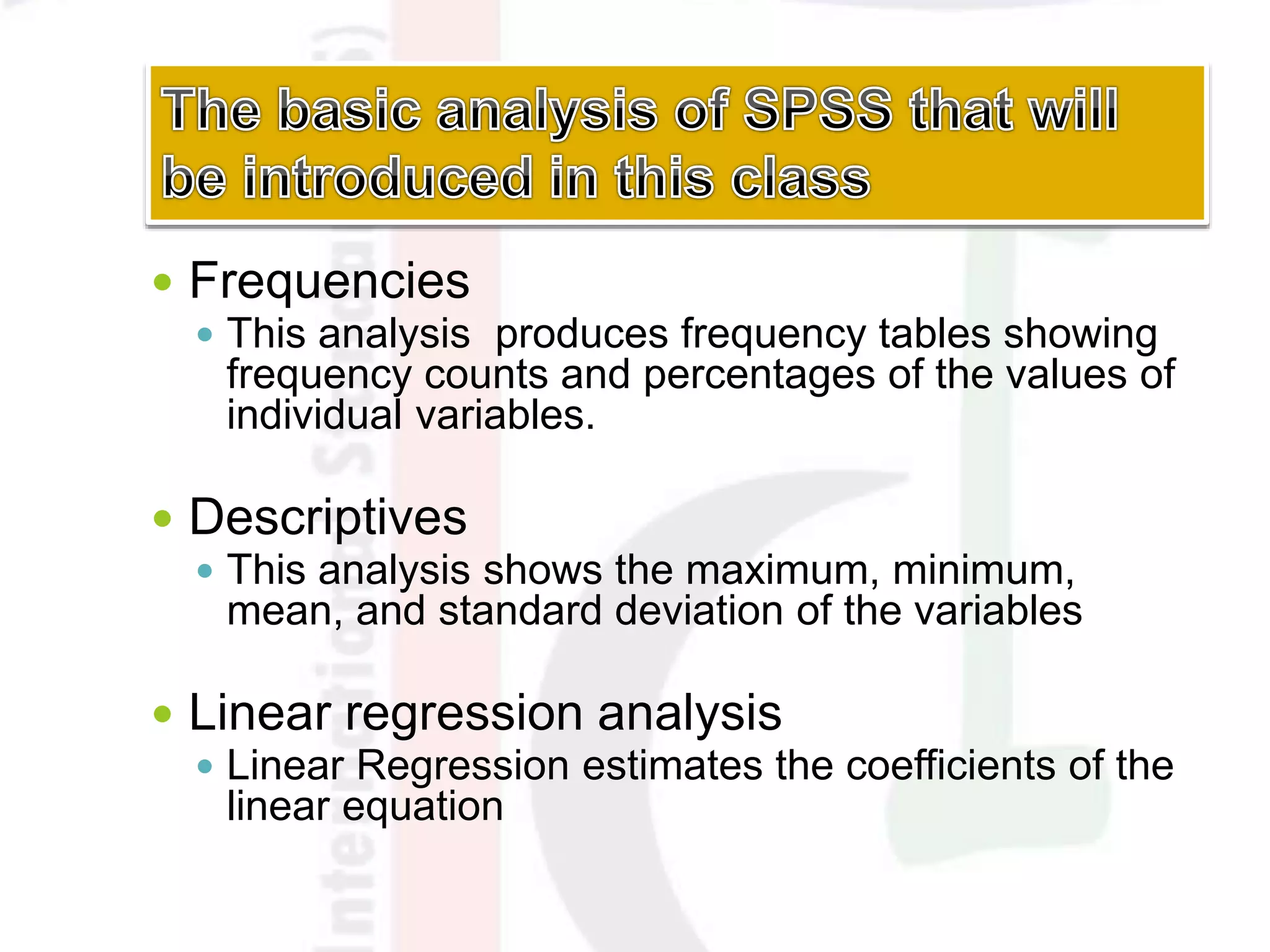  Frequencies
 This analysis produces frequency tables showing
frequency counts and percentages of the values of
individual variables.
 Descriptives
 This analysis shows the maximum, minimum,
mean, and standard deviation of the variables
 Linear regression analysis
 Linear Regression estimates the coefficients of the
linear equation
 