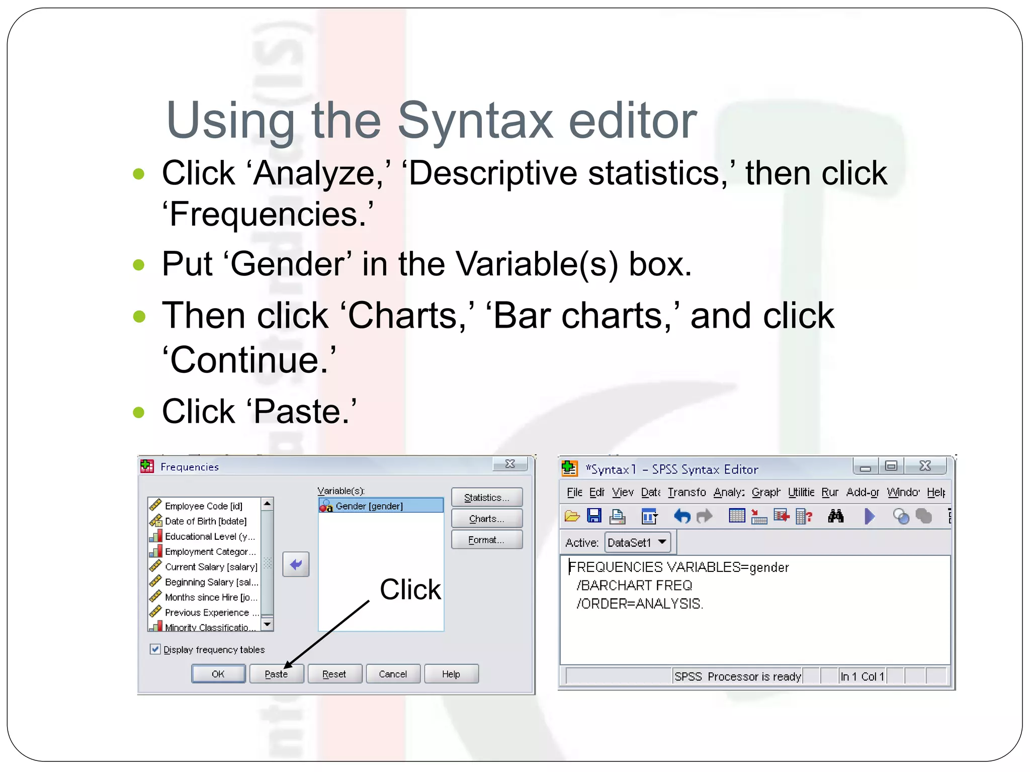 Using the Syntax editor
 Click ‘Analyze,’ ‘Descriptive statistics,’ then click
‘Frequencies.’
 Put ‘Gender’ in the Variable(s) box.
 Then click ‘Charts,’ ‘Bar charts,’ and click
‘Continue.’
 Click ‘Paste.’
Click
 