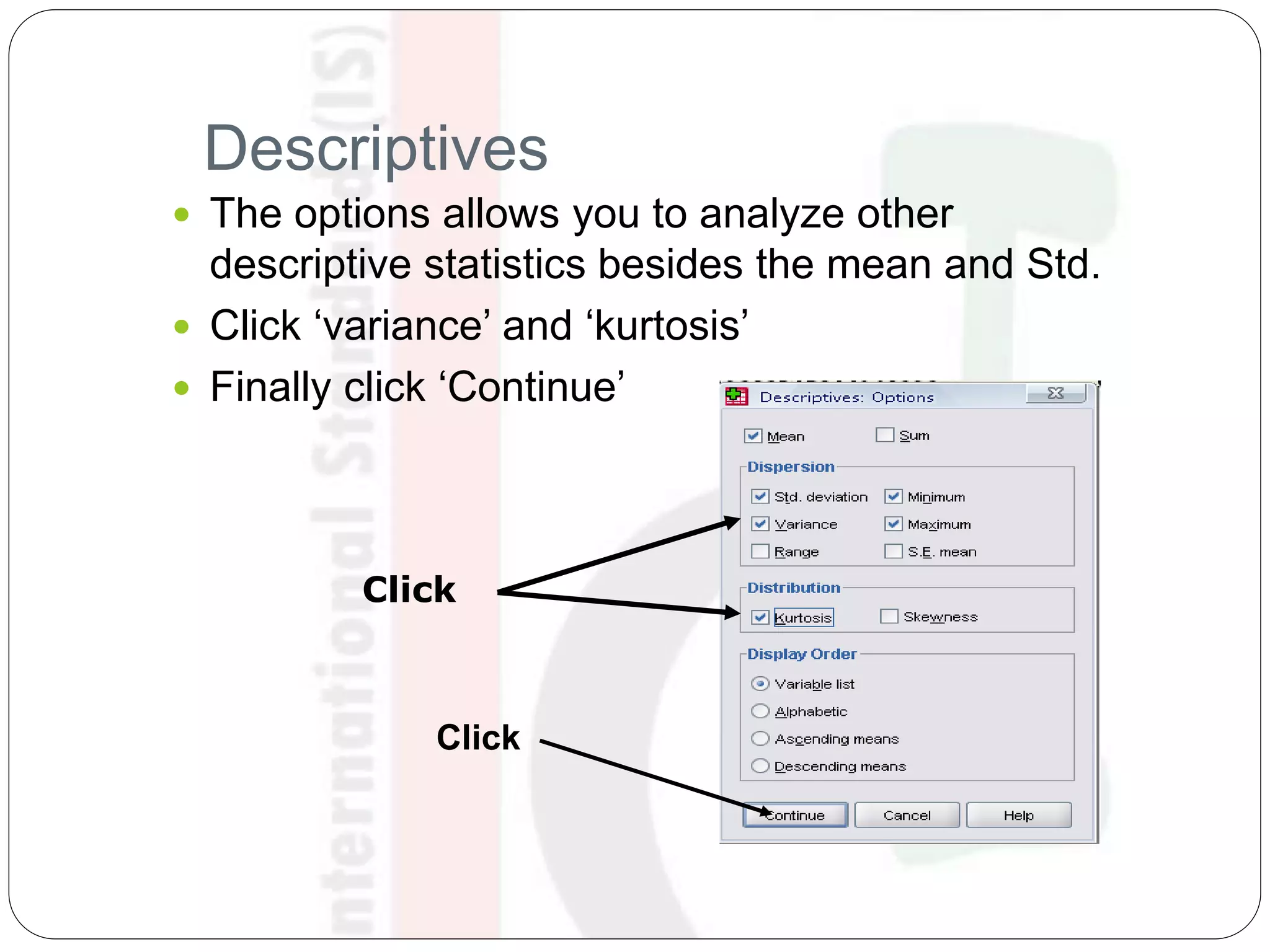 Descriptives
 The options allows you to analyze other
descriptive statistics besides the mean and Std.
 Click ‘variance’ and ‘kurtosis’
 Finally click ‘Continue’
Click
Click
 