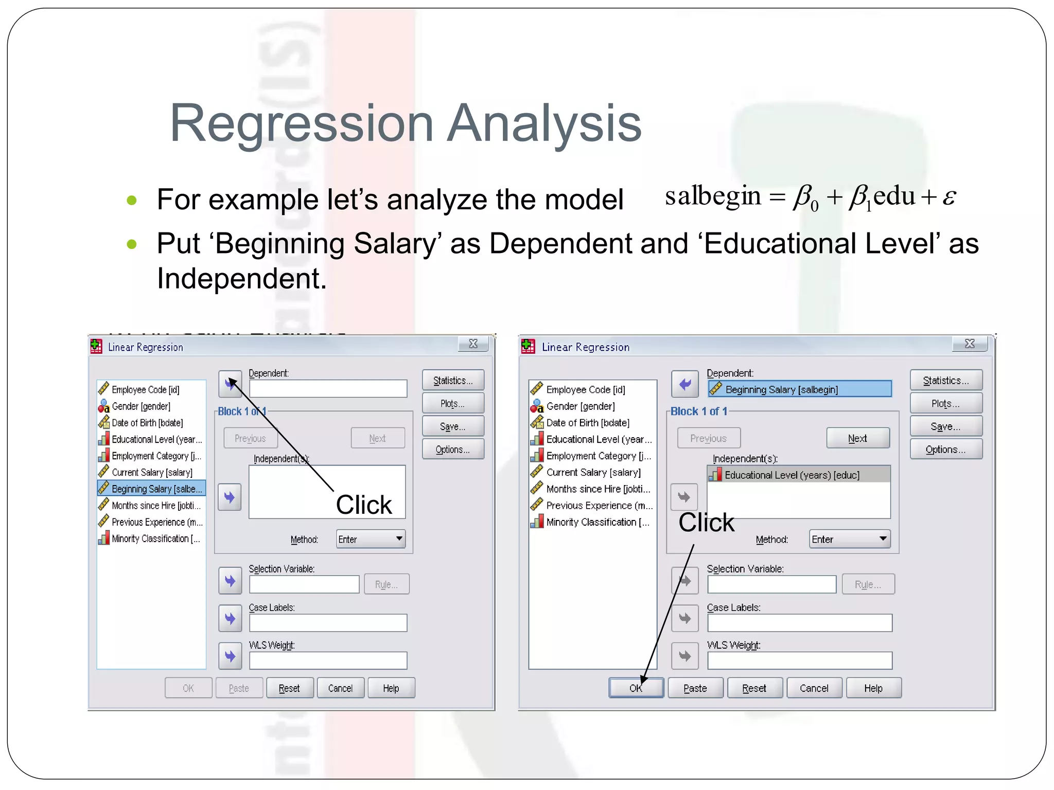 Regression Analysis
 For example let’s analyze the model
 Put ‘Beginning Salary’ as Dependent and ‘Educational Level’ as
Independent.
  edusalbegin 10
Click
Click
 